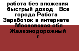 работа без вложения, быстрый доход - Все города Работа » Заработок в интернете   . Московская обл.,Железнодорожный г.